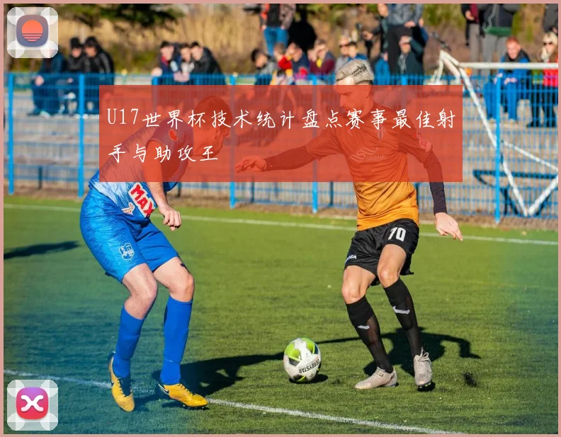 U17世界杯技术统计盘点赛事最佳射手与助攻王