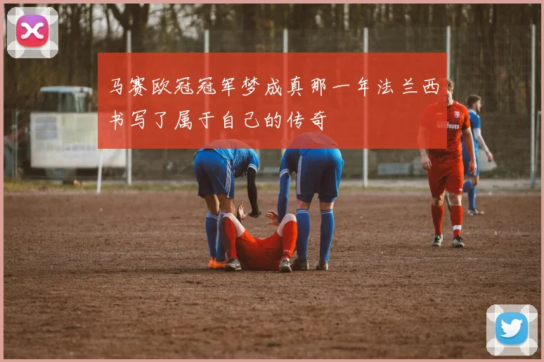 马赛欧冠冠军梦成真那一年法兰西书写了属于自己的传奇